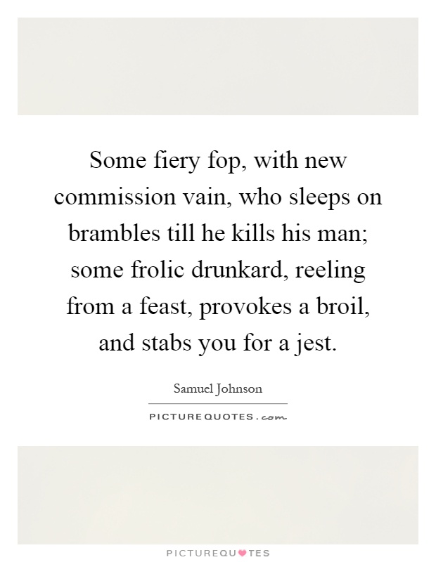 Some fiery fop, with new commission vain, who sleeps on brambles till he kills his man; some frolic drunkard, reeling from a feast, provokes a broil, and stabs you for a jest Picture Quote #1