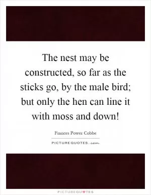 The nest may be constructed, so far as the sticks go, by the male bird; but only the hen can line it with moss and down! Picture Quote #1