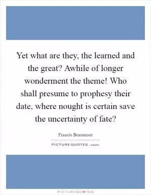 Yet what are they, the learned and the great? Awhile of longer wonderment the theme! Who shall presume to prophesy their date, where nought is certain save the uncertainty of fate? Picture Quote #1