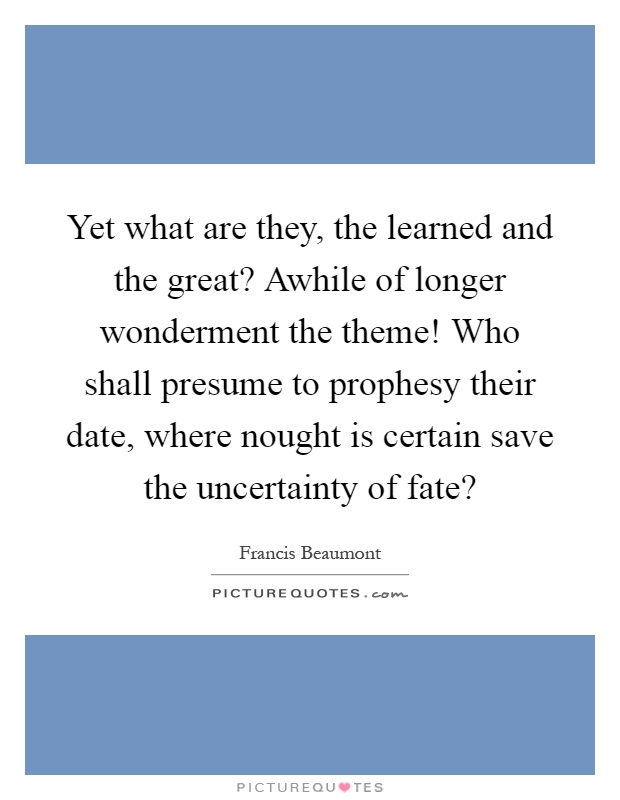 Yet what are they, the learned and the great? Awhile of longer wonderment the theme! Who shall presume to prophesy their date, where nought is certain save the uncertainty of fate? Picture Quote #1