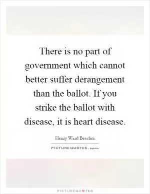 There is no part of government which cannot better suffer derangement than the ballot. If you strike the ballot with disease, it is heart disease Picture Quote #1