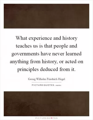 What experience and history teaches us is that people and governments have never learned anything from history, or acted on principles deduced from it Picture Quote #1