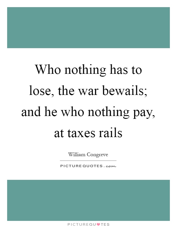 Who nothing has to lose, the war bewails; and he who nothing pay, at taxes rails Picture Quote #1