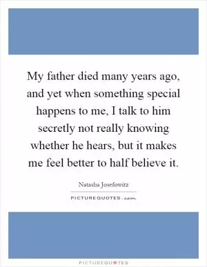 My father died many years ago, and yet when something special happens to me, I talk to him secretly not really knowing whether he hears, but it makes me feel better to half believe it Picture Quote #1
