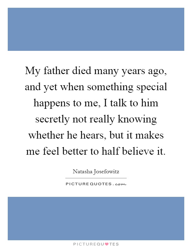 My father died many years ago, and yet when something special happens to me, I talk to him secretly not really knowing whether he hears, but it makes me feel better to half believe it Picture Quote #1