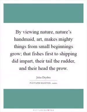 By viewing nature, nature’s handmaid, art, makes mighty things from small beginnings grow; that fishes first to shipping did impart, their tail the rudder, and their head the prow Picture Quote #1
