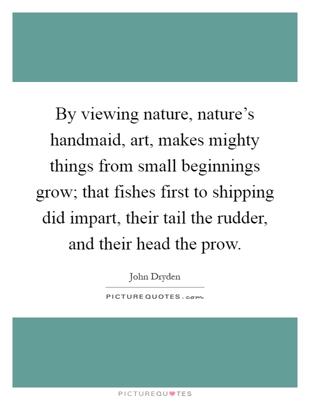 By viewing nature, nature's handmaid, art, makes mighty things from small beginnings grow; that fishes first to shipping did impart, their tail the rudder, and their head the prow Picture Quote #1