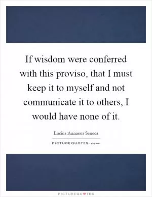 If wisdom were conferred with this proviso, that I must keep it to myself and not communicate it to others, I would have none of it Picture Quote #1