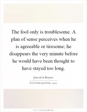 The fool only is troublesome. A plan of sense perceives when he is agreeable or tiresome; he disappears the very minute before he would have been thought to have stayed too long Picture Quote #1