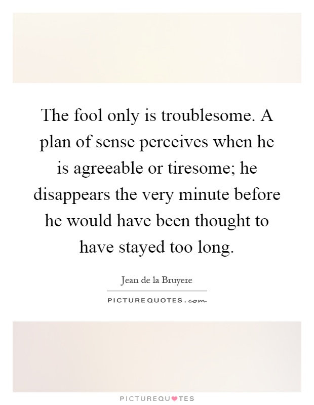 The fool only is troublesome. A plan of sense perceives when he is agreeable or tiresome; he disappears the very minute before he would have been thought to have stayed too long Picture Quote #1