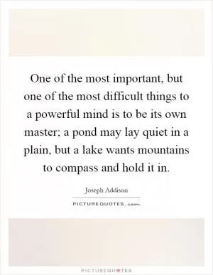 One of the most important, but one of the most difficult things to a powerful mind is to be its own master; a pond may lay quiet in a plain, but a lake wants mountains to compass and hold it in Picture Quote #1