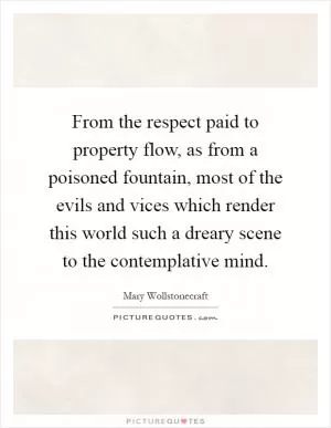 From the respect paid to property flow, as from a poisoned fountain, most of the evils and vices which render this world such a dreary scene to the contemplative mind Picture Quote #1