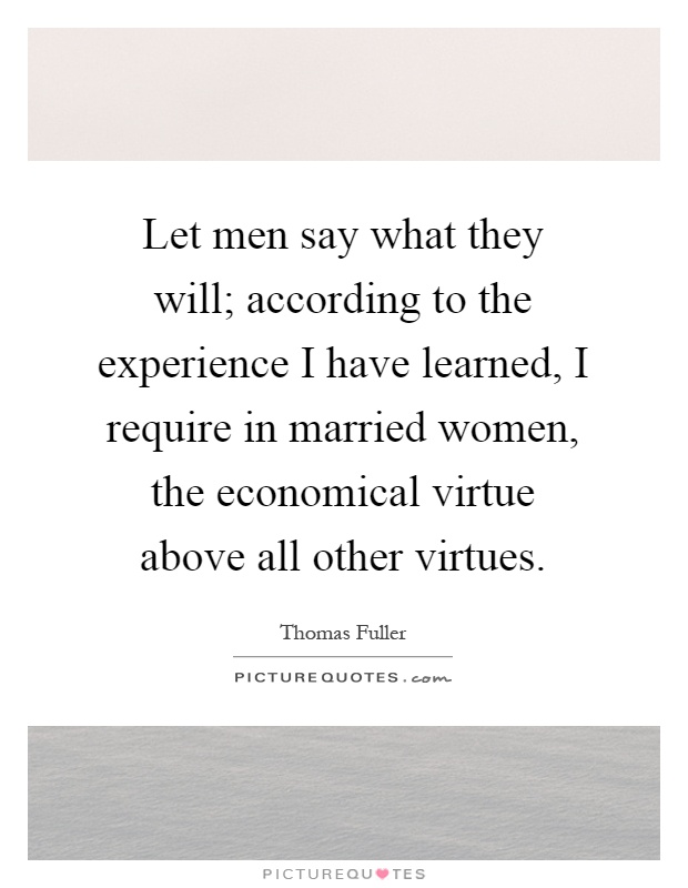 Let men say what they will; according to the experience I have learned, I require in married women, the economical virtue above all other virtues Picture Quote #1