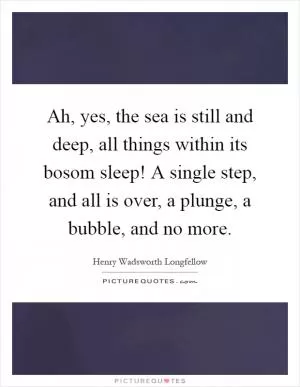 Ah, yes, the sea is still and deep, all things within its bosom sleep! A single step, and all is over, a plunge, a bubble, and no more Picture Quote #1