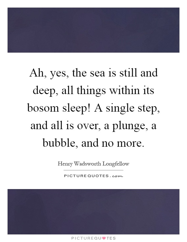 Ah, yes, the sea is still and deep, all things within its bosom sleep! A single step, and all is over, a plunge, a bubble, and no more Picture Quote #1