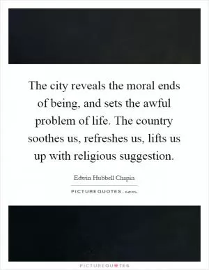 The city reveals the moral ends of being, and sets the awful problem of life. The country soothes us, refreshes us, lifts us up with religious suggestion Picture Quote #1