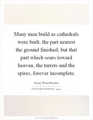 Many men build as cathedrals were built, the part nearest the ground finished; but that part which soars toward heaven, the turrets and the spires, forever incomplete Picture Quote #1