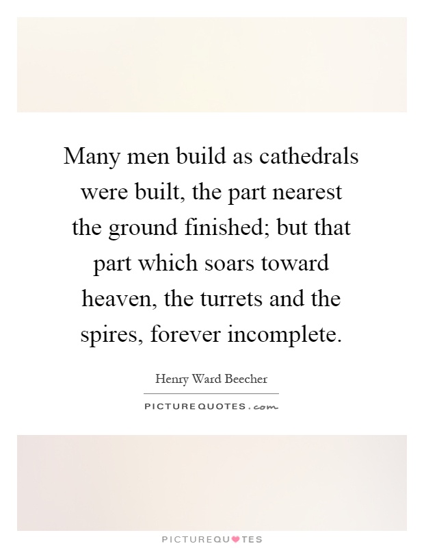 Many men build as cathedrals were built, the part nearest the ground finished; but that part which soars toward heaven, the turrets and the spires, forever incomplete Picture Quote #1