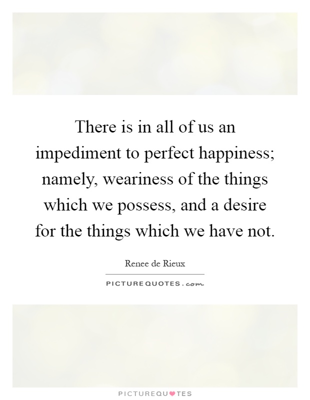 There is in all of us an impediment to perfect happiness; namely, weariness of the things which we possess, and a desire for the things which we have not Picture Quote #1