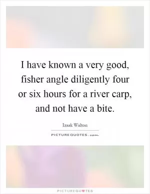 I have known a very good, fisher angle diligently four or six hours for a river carp, and not have a bite Picture Quote #1
