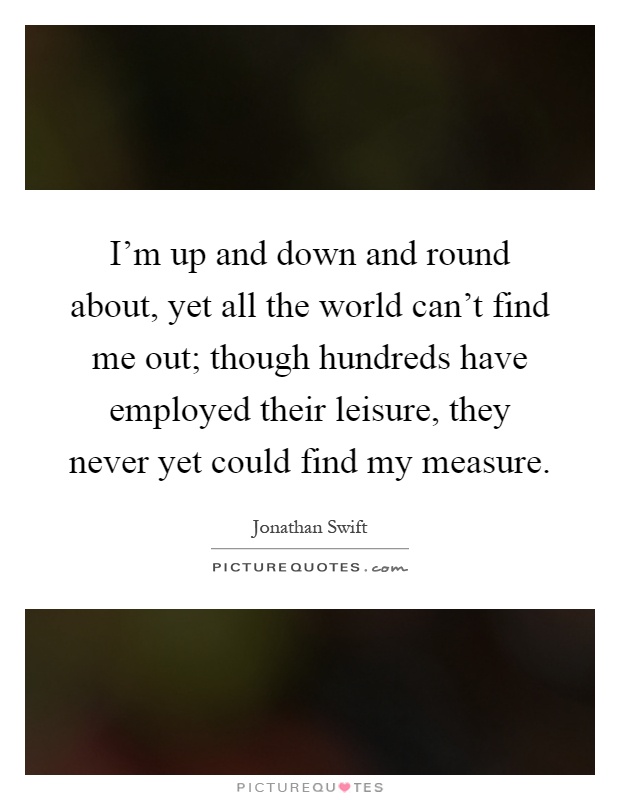 I'm up and down and round about, yet all the world can't find me out; though hundreds have employed their leisure, they never yet could find my measure Picture Quote #1