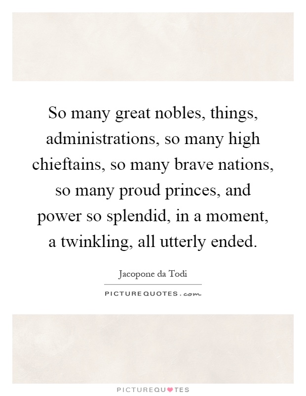 So many great nobles, things, administrations, so many high chieftains, so many brave nations, so many proud princes, and power so splendid, in a moment, a twinkling, all utterly ended Picture Quote #1