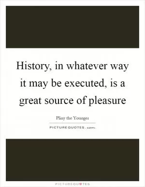 History, in whatever way it may be executed, is a great source of pleasure Picture Quote #1