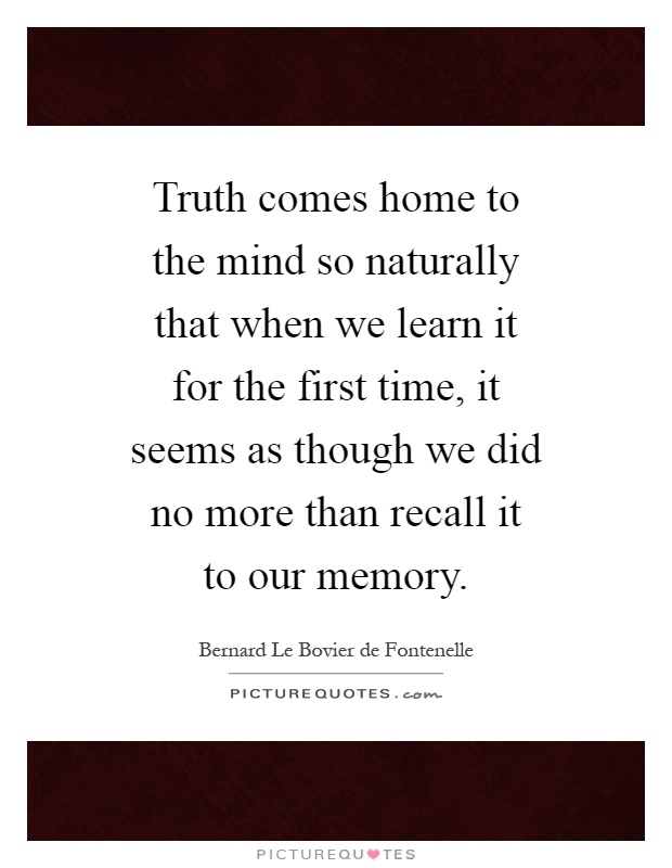 Truth comes home to the mind so naturally that when we learn it for the first time, it seems as though we did no more than recall it to our memory Picture Quote #1