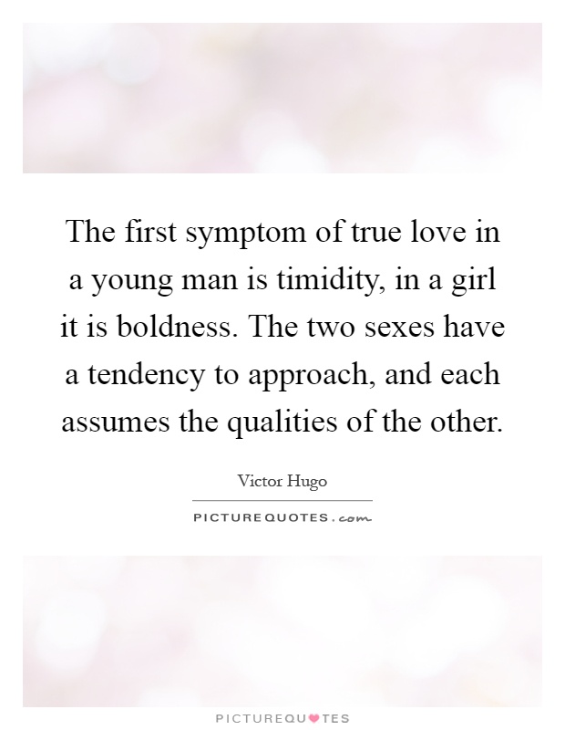 The first symptom of true love in a young man is timidity, in a girl it is boldness. The two sexes have a tendency to approach, and each assumes the qualities of the other Picture Quote #1