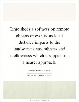 Time sheds a softness on remote objects or events, as local distance imparts to the landscape a smoothness and mellowness which disappear on a nearer approach Picture Quote #1