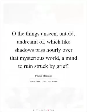 O the things unseen, untold, undreamt of, which like shadows pass hourly over that mysterious world, a mind to ruin struck by grief! Picture Quote #1