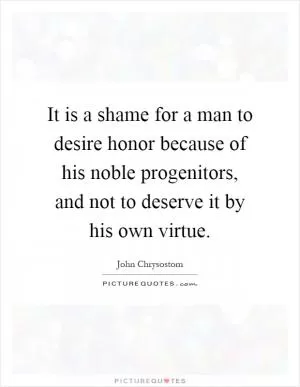 It is a shame for a man to desire honor because of his noble progenitors, and not to deserve it by his own virtue Picture Quote #1