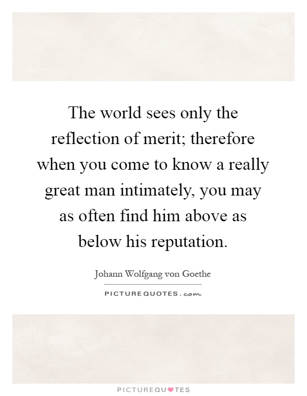 The world sees only the reflection of merit; therefore when you come to know a really great man intimately, you may as often find him above as below his reputation Picture Quote #1