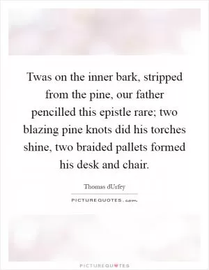 Twas on the inner bark, stripped from the pine, our father pencilled this epistle rare; two blazing pine knots did his torches shine, two braided pallets formed his desk and chair Picture Quote #1