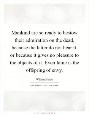 Mankind are so ready to bestow their admiration on the dead, because the latter do not hear it, or because it gives no pleasure to the objects of it. Even fame is the offspring of envy Picture Quote #1