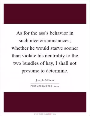 As for the ass’s behavior in such nice circumstances; whether he would starve sooner than violate his neutrality to the two bundles of hay, I shall not presume to determine Picture Quote #1