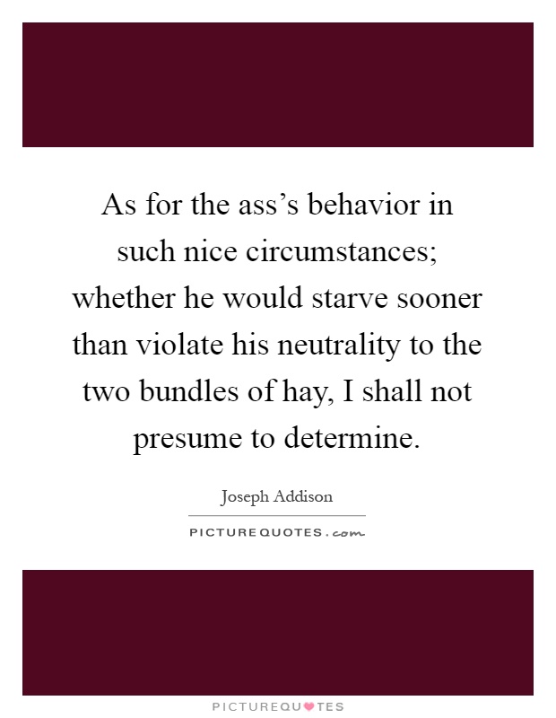 As for the ass's behavior in such nice circumstances; whether he would starve sooner than violate his neutrality to the two bundles of hay, I shall not presume to determine Picture Quote #1