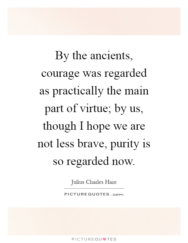 By the ancients, courage was regarded as practically the main part of virtue; by us, though I hope we are not less brave, purity is so regarded now Picture Quote #1