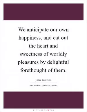 We anticipate our own happiness, and eat out the heart and sweetness of worldly pleasures by delightful forethought of them Picture Quote #1