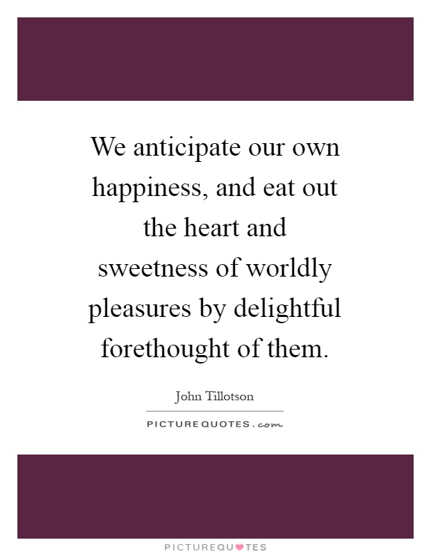 We anticipate our own happiness, and eat out the heart and sweetness of worldly pleasures by delightful forethought of them Picture Quote #1