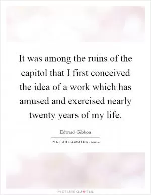 It was among the ruins of the capitol that I first conceived the idea of a work which has amused and exercised nearly twenty years of my life Picture Quote #1
