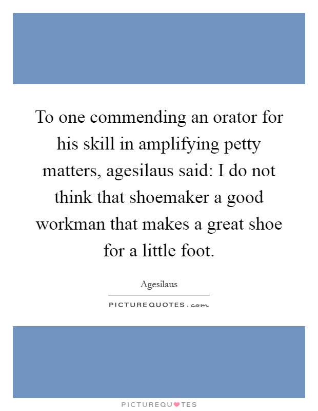 To one commending an orator for his skill in amplifying petty matters, agesilaus said: I do not think that shoemaker a good workman that makes a great shoe for a little foot Picture Quote #1