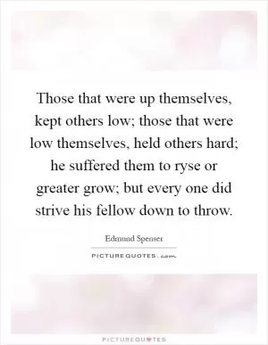 Those that were up themselves, kept others low; those that were low themselves, held others hard; he suffered them to ryse or greater grow; but every one did strive his fellow down to throw Picture Quote #1