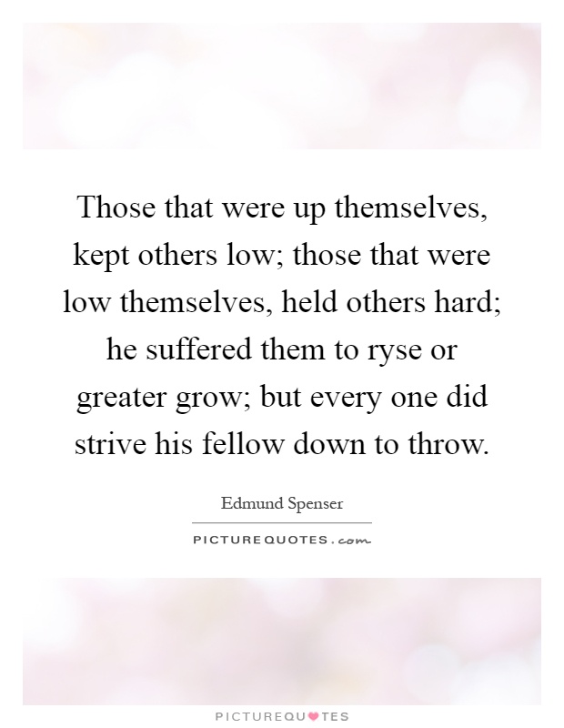 Those that were up themselves, kept others low; those that were low themselves, held others hard; he suffered them to ryse or greater grow; but every one did strive his fellow down to throw Picture Quote #1