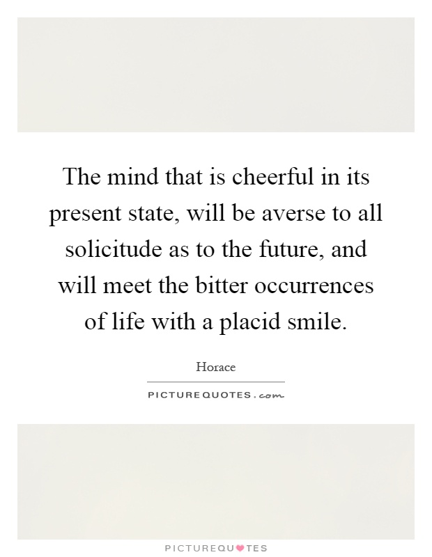 The mind that is cheerful in its present state, will be averse to all solicitude as to the future, and will meet the bitter occurrences of life with a placid smile Picture Quote #1
