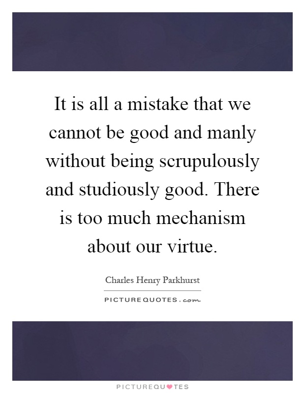 It is all a mistake that we cannot be good and manly without being scrupulously and studiously good. There is too much mechanism about our virtue Picture Quote #1