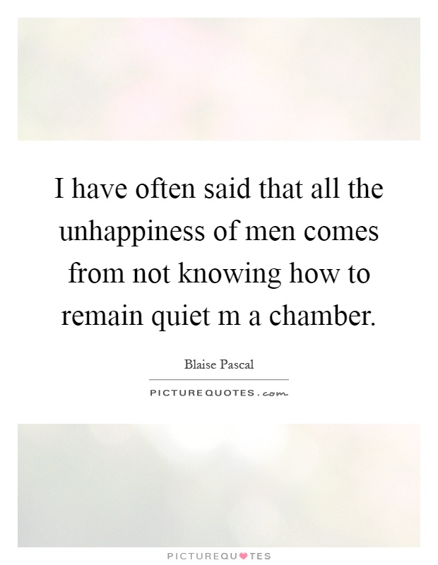 I have often said that all the unhappiness of men comes from not knowing how to remain quiet m a chamber Picture Quote #1