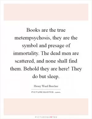 Books are the true metempsychosis, they are the symbol and presage of immortality. The dead men are scattered, and none shall find them. Behold they are here! They do but sleep Picture Quote #1