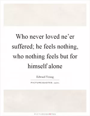 Who never loved ne’er suffered; he feels nothing, who nothing feels but for himself alone Picture Quote #1