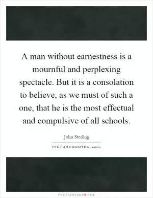 A man without earnestness is a mournful and perplexing spectacle. But it is a consolation to believe, as we must of such a one, that he is the most effectual and compulsive of all schools Picture Quote #1